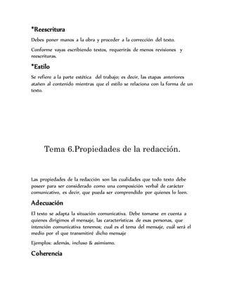 *Reescritura
Debes poner manos a la obra y proceder a la corrección del texto.
Conforme vayas escribiendo textos, requerirás de menos revisiones y
reescrituras.
*Estilo
Se refiere a la parte estética del trabajo; es decir, las etapas anteriores
atañen al contenido mientras que el estilo se relaciona con la forma de un
texto.
Tema 6.Propiedades de la redacción.
Las propiedades de la redacción son las cualidades que todo texto debe
poseer para ser considerado como una composición verbal de carácter
comunicativo, es decir, que pueda ser comprendido por quienes lo leen.
Adecuación
El texto se adapta la situación comunicativa. Debe tomarse en cuenta a
quienes dirigimos el mensaje, las características de esas personas, que
intención comunicativa tenemos; cual es el tema del mensaje, cuál será el
medio por el que transmitiré dicho mensaje
Ejemplos: además, incluso & asimismo.
Coherencia
 