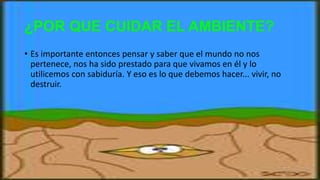 ¿POR QUE CUIDAR EL AMBIENTE?
• Es importante entonces pensar y saber que el mundo no nos
pertenece, nos ha sido prestado para que vivamos en él y lo
utilicemos con sabiduría. Y eso es lo que debemos hacer... vivir, no
destruir.
 
