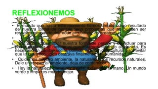 REFLEXIONEMOS
• El mundo que hasta este momento hemos creado como resultado
de nuestra forma de pensar tiene problemas que no pueden ser
resueltos pensando del modo en cuando los creamos.
•
• Es necesario cambiar nuestra forma de pensar y de actuar para
poder modificar el destino al que estamos llevando al planeta. Es
necesario un cambio social, político, económico y cultural para evitar
que la crisis ecológica destruya finalmente a la humanidad.
• Cuidemos nuestro ambiente, la naturaleza, los recursos naturales.
Dale un respiro al ambiente, deja de contaminar.
• Hoy la naturaleza clama por ayuda, extiéndele la mano. Un mundo
verde y limpio es mundo mejor.
 