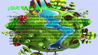 ¿QUE ES EL AMBIENTE?
• Se entiende por ambiente todo lo que afecta a un ser vivo y
condiciona especialmente las circunstancias de vida de las personas o
la sociedad en su vida. Comprende el conjunto de valores naturales,
sociales y culturales existentes en un lugar y un momento
determinado, que influyen en la vida del ser humano y en las
generaciones venideras. Es decir, no se trata sólo del espacio en el
que se desarrolla la vida sino que también abarca seres vivos, objetos,
agua, suelo, aire y las relaciones entre ellos, así como elementos tan
intangibles como la cultura.
 