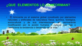 ¿QUE ELEMENTOS LO CONFORMAN?
• El Ambiente es el sistema global constituido por elementos
naturales y artificiales de naturaleza física, química, biológica,
sociocultural y de sus interrelaciones, en permanente
modificación por la acción humana o natural que rige o
condiciona la existencia o desarrollo de la vida."
 
