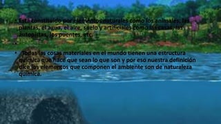 • Está constituido por elementos naturales como los animales, las
plantas, el agua, el aire, suelo y artificiales como las casas, las
autopistas, los puentes, etc.
•
• Todas las cosas materiales en el mundo tienen una estructura
química que hace que sean lo que son y por eso nuestra definición
dice los elementos que componen el ambiente son de naturaleza
química.
 