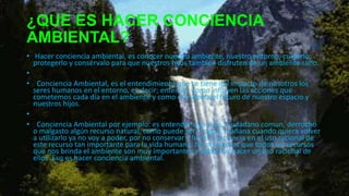 ¿QUE ES HACER CONCIENCIA
AMBIENTAL?
• Hacer conciencia ambiental, es conocer nuestro ambiente, nuestro entorno, cuidarlo,
protegerlo y consérvalo para que nuestros hijos también disfruten de un ambiente sano.
•
• Conciencia Ambiental, es el entendimiento que se tiene del impacto de nosotros los
seres humanos en el entorno, es decir; entender como influyen las acciones que
cometemos cada día en el ambiente y como eso afecta el futuro de nuestro espacio y
nuestros hijos.
•
• Conciencia Ambiental por ejemplo: es entender que si yo, ciudadano comun, derrocho
o malgasto algún recurso natural, como puede ser el agua, mañana cuando quiera volver
a utilizarlo ya no voy a poder, por no conservar y hacer conciencia en el uso racional de
este recurso tan importante para la vida humana. No olvidemos que todos los recursos
que nos brinda el ambiente son muy importantes y debemos hacer un uso racional de
ellos. Eso es hacer conciencia ambiental.
 