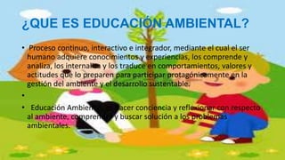 ¿QUE ES EDUCACIÓN AMBIENTAL?
• Proceso continuo, interactivo e integrador, mediante el cual el ser
humano adquiere conocimientos y experiencias, los comprende y
analiza, los internaliza y los traduce en comportamientos, valores y
actitudes que lo preparen para participar protagónicamente en la
gestión del ambiente y el desarrollo sustentable.
•
• Educación Ambiental, es hacer conciencia y reflexionar con respecto
al ambiente, comprender y buscar solución a los problemas
ambientales.
 