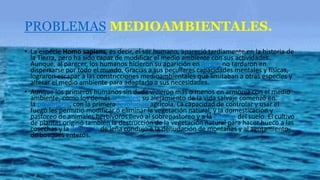 PROBLEMAS MEDIOAMBIENTALES.
• La especie Homo sapiens, es decir, el ser humano, apareció tardíamente en la historia de
la Tierra, pero ha sido capaz de modificar el medio ambiente con sus actividades.
Aunque, al parecer, los humanos hicieron su aparición en África, no tardaron en
dispersarse por todo el mundo. Gracias a sus peculiares capacidades mentales y físicas,
lograron escapar a las constricciones medioambientales que limitaban a otras especies y
alterar el medio ambiente para adaptarlo a sus necesidades.
• Aunque los primeros humanos sin duda vivieron más o menos en armonía con el medio
ambiente, como los demás animales, su alejamiento de la vida salvaje comenzó en
la prehistoria, con la primera revolución agrícola. La capacidad de controlar y usar el
fuego les permitió modificar o eliminar la vegetación natural, y la domesticación y
pastoreo de animales herbívoros llevó al sobrepastoreo y a la erosión del suelo. El cultivo
de plantas originó también la destrucción de la vegetación natural para hacer hueco a las
cosechas y la demanda de leña condujo a la denudación de montañas y al agotamiento
de bosques enteros.
 
