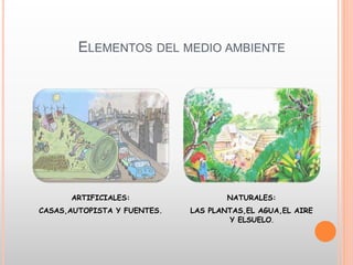 ELEMENTOS DEL MEDIO AMBIENTE
ARTIFICIALES:
CASAS,AUTOPISTA Y FUENTES.
NATURALES:
LAS PLANTAS,EL AGUA,EL AIRE
Y ELSUELO.
 