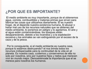¿POR QUE ES IMPORTANTE?
El medio ambiente es muy importante, porque de el obtenemos
agua, comida, combustibles y materias primas que sirven para
fabricar las cosas que utilizamos diariamente. El es nuestro
hogar, de el depende nuestra existencia humana. Al abusar o
hacer mal uso de los recursos naturales que se obtienen del
medio ambiente, lo ponemos en peligro y lo agotamos. El aire y
el agua están contaminándose, los bosques están
desapareciendo, debido a los incendios y a la explotación
excesiva y los animales se van extinguiendo por el exceso de la
caza y de la pesca.
Por lo consiguiente, si el medio ambiente es nuestra casa,
porque lo estamos destruyendo? el nos brinda todos los
recursos indispensable para la continuidad de la vida en el
planeta. Es nuestra casa, cuidemos y conservemos de ella no
solo por nosotros, sino por nuestros hijos y nietos que merecen
vivir en mundo mejor. Demostrémosle la importancia que el se
merece para nosotros los humanos.
 