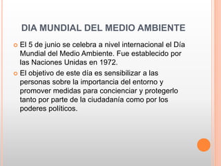 DIA MUNDIAL DEL MEDIO AMBIENTE
 El 5 de junio se celebra a nivel internacional el Día
Mundial del Medio Ambiente. Fue establecido por
las Naciones Unidas en 1972.
 El objetivo de este día es sensibilizar a las
personas sobre la importancia del entorno y
promover medidas para concienciar y protegerlo
tanto por parte de la ciudadanía como por los
poderes políticos.
 