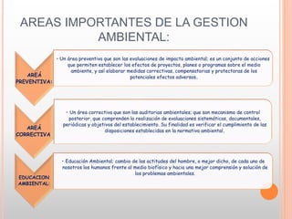 AREAS IMPORTANTES DE LA GESTION
AMBIENTAL:
AREÁ
PREVENTIVA:
• Un área preventiva que son las evaluaciones de impacto ambiental; es un conjunto de acciones
que permiten establecer los efectos de proyectos, planes o programas sobre el medio
ambiente, y así elaborar medidas correctivas, compensatorias y protectoras de los
potenciales efectos adversos.
AREÁ
CORRECTIVA:
• Un área correctiva que son las auditorias ambientales; que son mecanismo de control
posterior, que comprenden la realización de evaluaciones sistemáticas, documentales,
periódicas y objetivos del establecimiento. Su finalidad es verificar el cumplimiento de las
disposiciones establecidas en la normativa ambiental.
EDUCACION
AMBIENTAL:
• Educación Ambiental; cambio de las actitudes del hombre, o mejor dicho, de cada uno de
nosotros los humanos frente al medio biofísico y hacia una mejor comprensión y solución de
los problemas ambientales.
 