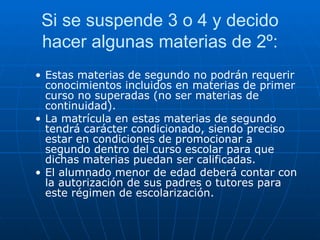 Si se suspende 3 o 4 y decido hacer algunas materias de 2º: Estas materias de segundo no podrán requerir conocimientos incluidos en materias de primer curso no superadas (no ser materias de continuidad). La matrícula en estas materias de segundo tendrá carácter condicionado, siendo preciso estar en condiciones de promocionar a segundo dentro del curso escolar para que dichas materias puedan ser calificadas.  El alumnado menor de edad deberá contar con la autorización de sus padres o tutores para este régimen de escolarización. 