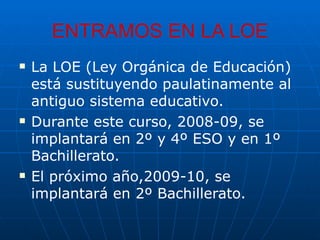 ENTRAMOS EN LA LOE La LOE (Ley Orgánica de Educación) está sustituyendo paulatinamente al antiguo sistema educativo. Durante este curso, 2008-09, se implantará en 2º y 4º ESO y en 1º Bachillerato. El próximo año,2009-10, se implantará en 2º Bachillerato. 