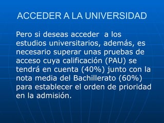 ACCEDER A LA UNIVERSIDAD Pero si deseas acceder  a los estudios universitarios, además, es necesario superar unas pruebas de acceso cuya calificación (PAU) se tendrá en cuenta (40%) junto con la nota media del Bachillerato (60%) para establecer el orden de prioridad en la admisión.  