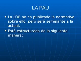 LA PAU La LOE no ha publicado la normativa sobre ello, pero será semejante a la actual.  Está estructurada de la siguiente manera: 
