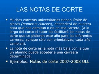 LAS NOTAS DE CORTE Muchas carreras universitarias tienen límite de plazas  (numerus clausus ), dependerá de nuestra nota que nos admitan o no en esa carrera. (a lo largo del curso el tutor les facilitará las notas de corte que se pidieron este año para las diferentes carreras, aunque sólo son orientativas, cada año cambian). La nota de corte es la nota más baja con la que un alumno puede acceder a una carreara determinada. Ejemplos.  Notas de corte 2007-2008 ULL 