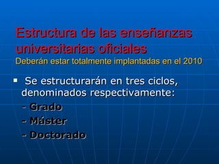 Estructura de las enseñanzas universitarias oficiales  Deberán estar totalmente implantadas en el 2010 Se estructurarán en tres ciclos, denominados respectivamente: -  Grado - Máster  - Doctorado 