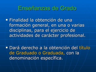 Enseñanzas de Grado   Finalidad la obtención de una formación general, en una o varias disciplinas, para el ejercicio de actividades de carácter profesional.  Dará derecho a la obtención del  título de Graduado o Graduada,  con la denominación específica. 