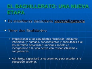 EL BACHILLERATO: UNA NUEVA ETAPA Es enseñanza secundaria  postobligatoria Tiene dos finalidades: Proporcionar a los estudiantes formación, madurez intelectual y humana, conocimientos y habilidades que les permitan desarrollar funciones sociales e incorporarse a la vida activa con responsabilidad y competencia.  Asimismo, capacitará a los alumnos para acceder a la educación superior. 