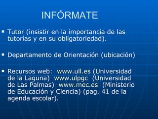 INFÓRMATE  Tutor (insistir en la importancia de las tutorías y en su obligatoriedad). Departamento de Orientación (ubicación) Recursos web:  www.ull.es  (Universidad de la Laguna)  www.ulpgc   (Universidad de Las Palmas)  www.mec.es   (Ministerio de Educación y Ciencia) (pag. 41 de la agenda escolar). 
