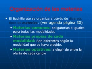 Organización de las materias El Bachillerato se organiza a través de  diversos tipos de  materias : (ver agenda página 30)  Materias comunes :   obligatorias e iguales para todas las modalidades  Materias propias de cada modalidad:   Son diferentes según la modalidad que se haya elegido. Materias optativas :   a elegir de entre la oferta de cada centro 