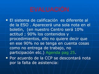 EVALUACIÓN El sistema de calificación  es diferente al de la ESO . Aparecerá una sola nota en el boletín,  (en nuestro Centro será 10% actitud ; 90% los contenidos y procedimientos, ello no quiere decir que en ese 90% no se tenga en cuenta cosas como no entrega de trabajo, no participación etc.)  Agenda pag 25 . Por acuerdo de la CCP se descontará nota por la falta de asistencia:  