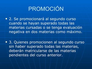 PROMOCIÓN 2. Se promocionará al segundo curso cuando se hayan superado todas las materias cursadas o se tenga evaluación negativa en dos materias como máximo. 3. Quienes promocionen al segundo curso sin haber superado todas las materias, deberán matricularse de las materias pendientes del curso anterior.  