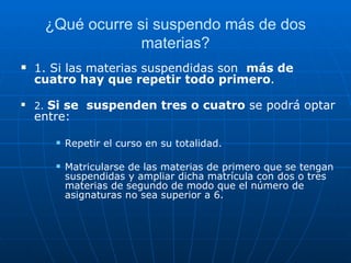 ¿Qué ocurre si suspendo más de dos materias? 1. Si las materias suspendidas son  más de cuatro hay que repetir todo primero .  2.  Si se  suspenden tres o cuatro  se podrá optar entre: Repetir el curso en su totalidad. Matricularse de las materias de primero que se tengan suspendidas y ampliar dicha matrícula con dos o tres materias de segundo de modo que el número de asignaturas no sea superior a 6.  