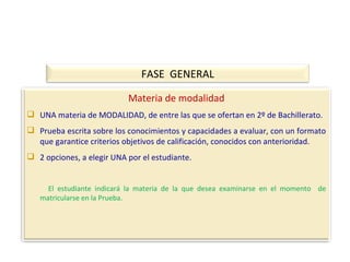 FASE  GENERAL Materia de modalidad UNA materia de MODALIDAD, de entre las que se ofertan en 2º de Bachillerato. Prueba escrita sobre los conocimientos y capacidades a evaluar, con un formato que garantice criterios objetivos de calificación, conocidos con anterioridad. 2 opciones, a elegir UNA por el estudiante. El estudiante indicará la materia de la que desea examinarse en el momento  de matricularse en la Prueba. 