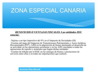 ZONA ESPECIAL CANARIA


     BENEFICIOS O VENTAJAS FISCALES: Las entidades ZEC
estarán:

∗Sujetas a un tipo impositivo del 4% en el Impuesto de Sociedades (IS)
∗Exentas del pago del Impuesto de Transmisiones Patrimoniales y Actos Jurídicos
Documentados (ITP y AJD) en la adquisición de bienes destinados al desarrollo de
su actividad, en las operaciones societarias y en los AJD vinculados a todas las
operaciones de registro y notariales que hagan dichas entidades
∗Exentas de tributar por el IGIC en las entregas de bienes y prestaciones de
servicios entre ellas y en todas las importaciones que realicen
 