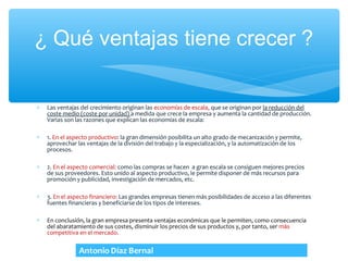 ¿ Qué ventajas tiene crecer ?


∗   Las ventajas del crecimiento originan las economías de escala, que se originan por la reducción del
    coste medio (coste por unidad) a medida que crece la empresa y aumenta la cantidad de producción.
    Varias son las razones que explican las economías de escala:

∗   1. En el aspecto productivo: la gran dimensión posibilita un alto grado de mecanización y permite,
    aprovechar las ventajas de la división del trabajo y la especialización, y la automatización de los
    procesos.

∗   2. En el aspecto comercial: como las compras se hacen a gran escala se consiguen mejores precios
    de sus proveedores. Esto unido al aspecto productivo, le permite disponer de más recursos para
    promoción y publicidad, investigación de mercados, etc.

∗   3. En el aspecto financiero: Las grandes empresas tienen más posibilidades de acceso a las diferentes
    fuentes financieras y beneficiarse de los tipos de intereses.

∗   En conclusión, la gran empresa presenta ventajas económicas que le permiten, como consecuencia
    del abaratamiento de sus costes, disminuir los precios de sus productos y, por tanto, ser más
    competitiva en el mercado.
 