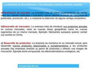 La estrategia de especialización: Esta estrategia presenta diversas variantes:


a)Penetración de mercado: La empresa trata de crecer incrementando las ventas
entre sus clientes habituales o buscando nuevos clientes (a través de campañas de
publicidad, promoción, etc.), o mediante la obtención de alguna ventaja competitiva.


b)Desarrollo de mercados: La empresa trata de introducir sus productos actuales
en nuevos mercados, tanto en nuevas áreas geográficas como en nuevos
segmentos de un mismo mercado. Ejemplo: fabricantes europeos quieren vender
sus coches en China.


c) Desarrollo de productos: La empresa se mantiene en su mercado actual, pero
desarrolla nuevos productos relacionados o complementarios a los productos
actuales (las empresas amplían su gama de productos y ofrecen una imagen de
innovación. Ejemplo leche enriquecida, los ellectrodomésticos ecológicos, etc
 