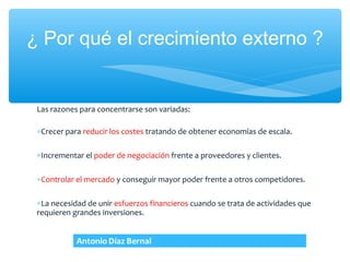 ¿ Por qué el crecimiento externo ?


 Las razones para concentrarse son variadas:

 ∗Crecer para reducir los costes tratando de obtener economías de escala.

 ∗Incrementar el poder de negociación frente a proveedores y clientes.

 ∗Controlar el mercado y conseguir mayor poder frente a otros competidores.

 ∗La necesidad de unir esfuerzos financieros cuando se trata de actividades que
 requieren grandes inversiones.
 
