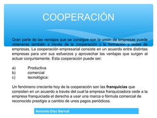 COOPERACIÓN

Gran parte de las ventajas que se consigue con la unión de empresas puede
obtenerse también a través de la cooperación y la formación y redes de
empresas. La cooperación empresarial consiste en un acuerdo entre distintas
empresas para unir sus esfuerzos y aprovechar las ventajas que surgen al
actuar conjuntamente. Esta cooperación puede ser:

a)      Productiva
b)      comercial
c)      tecnológica:

Un fenómeno creciente hoy de la cooperación son las franquicias que
consisten en un acuerdo a través del cual la empresa franquiciadora cede a la
empresa franquiciada el derecho a usar una marca o fórmula comercial de
reconocido prestigio a cambio de unos pagos periódicos.
 