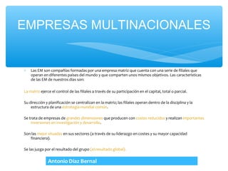 EMPRESAS MULTINACIONALES


∗   Las EM son compañías formadas por una empresa matriz que cuenta con una serie de filiales que
    operan en diferentes países del mundo y que comparten unos mismos objetivos. Las características
    de las EM de nuestros días son:

La matriz ejerce el control de las filiales a través de su participación en el capital, total o parcial.

Su dirección y planificación se centralizan en la matriz; las filiales operan dentro de la disciplina y la
    estructura de una estrategia mundial común.

Se trata de empresas de grandes dimensiones que producen con costes reducidos y realizan importantes
    inversiones en investigación y desarrollo.

Son las mejor situadas en sus sectores (a través de su liderazgo en costes y su mayor capacidad
   financiera).

Se las juzga por el resultado del grupo (el resultado global).
 