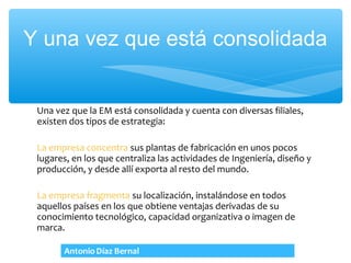 Y una vez que está consolidada


 Una vez que la EM está consolidada y cuenta con diversas filiales,
 existen dos tipos de estrategia:

 La empresa concentra sus plantas de fabricación en unos pocos
 lugares, en los que centraliza las actividades de Ingeniería, diseño y
 producción, y desde allí exporta al resto del mundo.

 La empresa fragmenta su localización, instalándose en todos
 aquellos países en los que obtiene ventajas derivadas de su
 conocimiento tecnológico, capacidad organizativa o imagen de
 marca.
 