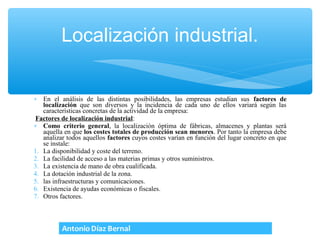 Localización industrial.


∗ En el análisis de las distintas posibilidades, las empresas estudian sus factores de
   localización que son diversos y la incidencia de cada uno de ellos variará según las
   características concretas de la actividad de la empresa:
Factores de localización industrial:
∗ Como criterio general, la localización óptima de fábricas, almacenes y plantas será
   aquella en que los costes totales de producción sean menores. Por tanto la empresa debe
   analizar todos aquellos factores cuyos costes varían en función del lugar concreto en que
   se instale:
1. La disponibilidad y coste del terreno.
2. La facilidad de acceso a las materias primas y otros suministros.
3. La existencia de mano de obra cualificada.
4. La dotación industrial de la zona.
5. las infraestructuras y comunicaciones.
6. Existencia de ayudas económicas o fiscales.
7. Otros factores.
 