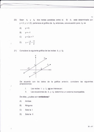 20) 
10 
Sean h y (,2 dos rectas paralelas entre sí. S¡ (,t está determinada por 
y =2 y (-1,5) pertenece al gráfico de lz, entonces, una ecuación para lz es 
A) Y=5 
B) Y=-1 
c) Y=2x+7 
D) V--+-x- 11 "22 
Considere la siguiente gráfica de las rectas 14 f !,2: 
De acuerdo con los datos de la gráfica anterior, considere las siguientes 
proposiciones: 
l. Las rectas lt y (.2 @ se intersecan. 
ll. Las ecuaciones de l,t y 1,2 determina un sistema incompatible. 
De ellas, ¿cuáles son verdaderas? 
A) Ambas 
B) Ninguna 
C) Solo la I 
D) Solo la ll 
21) 
M-41 
 