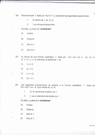 1t 
24) Para la función f dada por f(x)= x2 + c, considere las siguientes proposiciones: 
L Elvértice de f es (0, c), 
ll, f es cóncava hacia arriba. 
De ellas, ¿cuáles son verdaderas? 
A) Ambas 
Ninguna 
Solo la I 
Solo la ll 
25) El vértice de una función cuadrática f dada por f(x) = ax, + bx + c es (m, n). 
Si n>0 y A<0,entonces,el ámbitode f es 
A) ]-*, nl 
B) [n, +o ¡ 
C) ] -co, m] 
D) [m, +"o ¡ 
26) Las siguientes proposiciones se refieren a la función cuadrática f 
f(x) = ax' + bx + 8, cuyo vértice es (2, 4), 
f . (0, 8) pertenece al gráfico de f. 
ll. 3 es un elemento del ámbito de f. 
De ellas, ¿cuáles son verdaderas? 
A) Ambas 
B) Ninguna 
C) Solo la I 
D) Solo la ll 
dada por 
B) 
c) 
D) 
M-41 
 