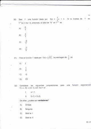 30) 
31) Para la función f dada por f(x) = (¿)- , la preimagen de 
A)2 
B'2)I 
c) *2 
D) {, 
Considere las siguientes proposiciones para 
f:l-.o, 0] + I 0, 11, con f(x) = ¿x. 
l. a<1 
ll. (-1)'(-2) 
De ellas, ¿cuáles son verdaderas? 
A) Ambas 
B) Ninguna 
C) Solo la I 
D) Solo la ll 
14 
3. Si la inversa de f es 
una función exPonencial 
Sea f una función dada Por 
f -t(x) = mx + b, entonces, el valor de 
A,7)q 
.) 
B) 
LI 
'7 
_o c),7v 
_7 D,9)' 
f(x) = 
ttb" en 
7 
-X+ 3 
f--e1 s 
1 
CS 
2 
32) 
M-41 
 
