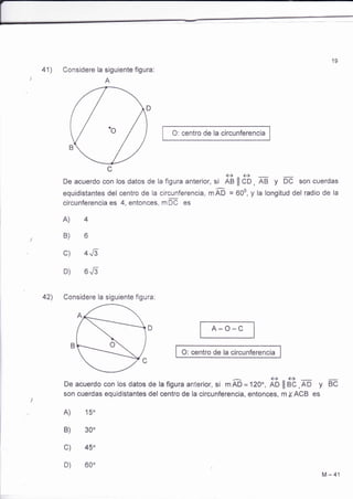 19 
41) Considere la siguiente figura: 
A 
O: centro de la circunferencia 
ee 
De acuerdo con los datos de la figura anterior, si AB ll CD, AB y DC son cuerdas 
equidistantes del centro de la circunferencia, m m = 600, y la longitud del radio de la 
circunferencia es 4, entonces, mOC es 
b 
4Jl 
6Jl 
A) 
B) 
c) 
D) 
42) Considere la siguiente figura: 
A-O-C 
O: centro de la circunferencia 
De acuerdo con los datos de la figura anterior, si rffi =120o,fi ¡¡ át,* y BC 
son cuerdas equidistantes del centro de la circunferencia, entonces, m IACB es 
A) 15o 
B) 
c) 
D) 
450 
M-41 
 