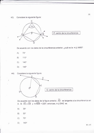 20 
43) 
44) 
Considere la siguiente figura: 
c 
P: centro de la circunferencia 
De acuerdo con los datos de la circunferencia anterior, ¿cuál es la m X AMB? 
A) 70" 
B) 110' 
c) 144 
D) 145" 
Considere la siguiente figura: 
O: centro de la circunferencia 
De acuerdo con 
A. si Ád=68 
A) 35" 
B) 55o 
c) 70o 
e 
los datos de la figura anterior, AD es tangente a 
y mAEB =22O, entonces, m{DAC es 
la circunferencia en 
I' 
D) 140" 
M-41 
 