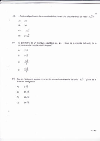 49) ¿Cuál es el perímetro de un cuadrado inscrito en una circunferencia de radio s,l2Z 
I A), 24 
B) 36 
c) 12J1 
D) 24J' 
50) El perímetro de un triángulo equilátero es 24. ¿Cuál es la medida del radio de la 
circunferencia inscrita en el triángulo? 
A) 2.{5 
B) 8.6 
a r,r 4J5 
f3 
D) s"6 
3 
51) Sea un hexágono regular circunscrito a una circunferencia de radio ZJl . ¿Cuáles el 
área del hexágono? 
A) 3.6- 
B) 18J2 
c) 12J5 
D) 24J3 
M -41 
 