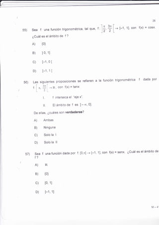 55) Sea f una funciÓn trigonométrica, tal que' 
¿Cuál es el ámbito de f ? 
A) {0} 
B) 10, 1l 
c) [-1, 0 [ 
D) [-1, 1 [ 
26 
I 
I - t-1, 11, con f(x) = cosx' 
L 
a la función trigonométrica f dada por 
¿Cuál es el ámbito de 
- l¡ 3n 
'' )z' 2 
56) Las siguientes proposiciones se refieren 
f: i ,r. Ii - IR. con f(x) = 1¿n*' 
| 1i lLt 
L f interseca el "eje x"' 
ll El ámbito de f es l - *, 0l' 
De ellas, ¿cuáles son verdaderas? 
A) Ambas 
B) Ninguna 
C) Solo la I 
D) Solo la ll 
sea f unafunción dada por f: [0,n] -+ [-'1, 1], con f(x) = senx. 
f? 
A) IR 
B) {0} 
c) [0, 1] 
D) [-1 , 1] 
57) 
M-4', 
 