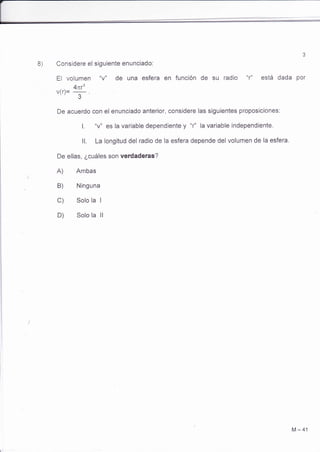 8) Considere el siguiente enunciado: 
El vOlUmen "V" de Una eSfera en fUnción de SU radiO "r" eStá dada por 
4nr3 v(r)= ^ . 
J 
De acuerdo con el enunciado anterior, considere las siguientes proposiciones: 
l. "v" es la variable dependiente y "r" la variable independiente. 
ll. La longitud del radio de la esfera depende del volumen de la esfera, 
De ellas, ¿cuáles son verdaderas? 
A) Ambas 
B) Ninguna 
C) Solo la I 
D) Solo la ll 
M-41 
 