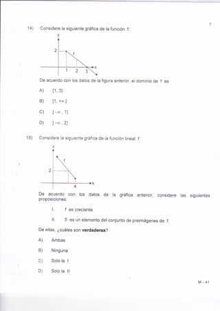 14) Considere la siguiente gráfica de la función f: 
v 
De acuerdo con los datos de la figura anterior, el dominio de 
A) t1, 3I 
B) [1, +oo ¡ 
c) ]-* , '11 
D) I -* ,21 
15) Considere la siguiente gráfica de la función lineal f: 
v 
De acuerdo con los datos de ra gráfica anteríor, considere 
proposiciones: 
l. f es crecíente. 
ll. 5 es un elemento del conjunto de preimágenes de f. 
De ellas, ¿cuáles son verdaderas? 
A) Ambas 
B) Ninguna 
C) Solo la I 
D) Solo la ll 
fes 
las siguientes 
M-41 
 