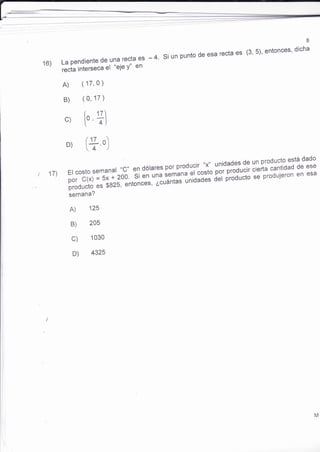 8 
16) La pendiente de una recra es - 4. si un punto de esa recta es (3' 5)' entonces' dicha 
recta interseca el "eje Y" en 
A) (17,0) 
B) (0,17) 
c) t, Tl 
D) (17 - ü,oJ 
por C(x) ='si-'i zoo. Si en ;;;;;ñnu "t,toi" itt üü*ucir cierta cantidad de ese 
producto ", $gzs, "nton.".,";:rá.ü ".io"iár-iJ ürooucto se produieron en esa 
semana? 
A) 125 
17)Ercostosemanar,,c,,eidólaresporproduc,r--"*"unidadesdgynproductoestádado 
205 
1030 
B) 
c) 
D) 4325 
M 
 