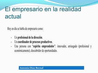 El empresario en la realidad
actual
Hoy en día se habla de empresario como:

   - Un profesional de la dirección.
   - Un coordinador de procesos productivos.
   - Una persona con “espíritu emprendedor”: innovador, arriesgado (profesional y
     económicamente), descubridor de oportunidades.
 