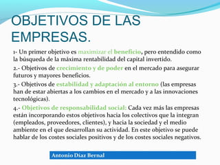 OBJETIVOS DE LAS
EMPRESAS.
1- Un primer objetivo es maximizar el beneficio, pero entendido como
la búsqueda de la máxima rentabilidad del capital invertido.
2.- Objetivos de crecimiento y de poder en el mercado para asegurar
futuros y mayores beneficios.
3.- Objetivos de estabilidad y adaptación al entorno (las empresas
han de estar abiertas a los cambios en el mercado y a las innovaciones
tecnológicas).
4.- Objetivos de responsabilidad social: Cada vez más las empresas
están incorporando estos objetivos hacia los colectivos que la integran
(empleados, proveedores, clientes), y hacia la sociedad y el medio
ambiente en el que desarrollan su actividad. En este objetivo se puede
hablar de los costes sociales positivos y de los costes sociales negativos.
 