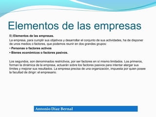 Elementos de las empresas
B) Elementos de las empresas.
La empresa, para cumplir sus objetivos y desarrollar el conjunto de sus actividades, ha de disponer
de unos medios o factores, que podemos reunir en dos grandes grupos:
• Personas o factores activos
• Bienes económicos o factores pasivos.

Los segundos, son denominados restrictivos, por ser factores en sí mismo limitados. Los primeros,
forman la dinámica de la empresa, actuarán sobre los factores pasivos para intentar alargar sus
límites y mejorar sus resultados. La empresa precisa de una organización, impuesta por quien posee
la facultad de dirigir: el empresario.
 