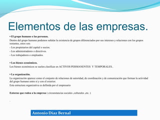 Elementos de las empresas.
• El grupo humano o las personas.
Dentro del grupo humano podemos señalar la existencia de grupos diferenciados por sus intereses y relaciones con los grupos
restantes, estos son:
- Los propietarios del capital o socios.
- Los administradores o directivos.
- Los trabajadores o empleados.

• Los bienes económicos.
Los bienes económicos se suelen clasificar en ACTIVOS PERMANENTES Y TEMPORALES..

• La organización.
La organización aparece como el conjunto de relaciones de autoridad, de coordinación y de comunicación que forman la actividad
del grupo humano entre sí y con el exterior.
Esta estructura organizativa es definida por el empresario

Entorno que rodea a la empresa ( circunstancias sociales ,culturales ,etc. )

.
 