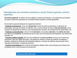 Interrelaciones con el entorno económico y social. Entorno general y entorno
específico.
El entorno general: se refiere al marco global o conjunto de factores y circunstancias que afectan
por igual a todas las empresas de una determinada sociedad o ámbito geográfico.

En el entorno general destacan los siguientes factores:
- Factores económicos: Unos son temporales (como los ciclos económicos, la situación de
desempleo, los tipos de interés, la inflación, etc.) y otros influyen de forma más permanente, como
el grado de desarrollo económico y de industrialización del país, las infraestructuras disponibles, etc.
- Factores socioculturales: como el nivel educativo, las pautas culturales, los estilos de vida y
los hábitos de consumo, las tendencias de la moda, las circunstancias demográficas, las diferencias
sociales, etc.
- Factores político-legales: Son los que establecen el marco jurídico en el que se mueven las
empresas y fijan las reglas del juego. Los gobiernos influyen a través de políticas monetarias y
fiscales, mediante la actuación de empresas públicas o a través de políticas de promoción de la
actividad empresarial, o regulando sectores.
- Factores tecnológicos: los cambios tecnológicos afectan tanto a los productos que ofrecen las
empresas como a sus procesos de producción.
 